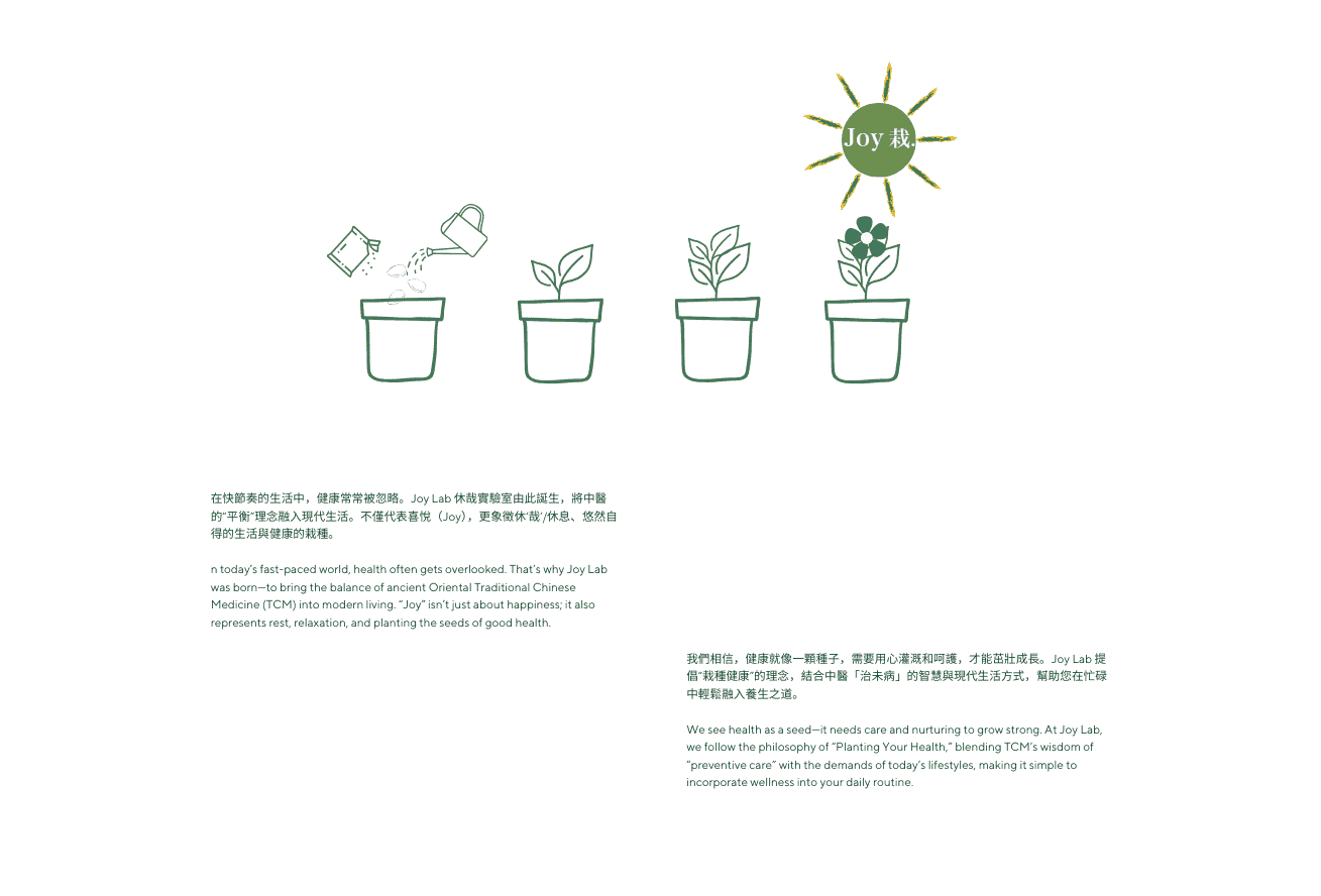 在快節奏的生活中，健康常常被忽略。Joy Lab 休哉實驗室由此誕生，將中醫的“平衡”理念融入現代生活。不僅代表喜悅（Joy），更象徵休‘哉’/休息、悠然自得的生活與健康的栽種。

n today’s fast-paced world, health often gets overlooked. That’s why Joy Lab was born—to bring the balance of ancient Oriental Traditional Chinese Medicine (TCM) into modern living. “Joy” isn’t just about happiness; it also represents rest, relaxation, and planting the seeds of good health.